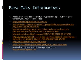 Para Mais Informacoes:
   Vocês vêem esses tópicos e estudam, pelo slide e por outros lugares
    tambem, ok? Vou dar alguns sites.
   http://www.refugiadosnobrasil.com.br/
   http://www.mundoeducacao.com.br/geografia/fluxos-populacioanais-
    migracoes-internacionais.htm
   http://www.politicaexterna.com/11380/brasil-um-pas-de-portas-
    abertas-para-os-refugiados-mas-nem-tudo-so-rosas
   http://pt.scribd.com/doc/22041477/CONFLITOS-ETNICOS-ATUAIS
   http://europa.eu/legislation_summaries/justice_freedom_security/free_
    movement_of_persons_asylum_immigration/l33176_pt.htm
   http://pt.wikipedia.org/wiki/Refugiado
   http://pt.wikipedia.org/wiki/M%C3%A9dicos_Sem_Fronteiras
   Nesse ultimo site tem tudo!! Basta procurar ((: >>
    http://www.refugiados.net/
 