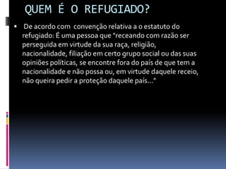 QUEM É O REFUGIADO?
 De acordo com convenção relativa a o estatuto do
  refugiado: É uma pessoa que "receando com razão ser
  perseguida em virtude da sua raça, religião,
  nacionalidade, filiação em certo grupo social ou das suas
  opiniões políticas, se encontre fora do país de que tem a
  nacionalidade e não possa ou, em virtude daquele receio,
  não queira pedir a proteção daquele país..."
 