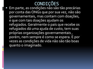 CONDIÇÕES
 Em parte, as condições não são tão precárias
  por conta das ONGs que por sua vez, não são
  governamentais, mas contam com doações,
  e que com tais doações ajudam os
  refugiados. Geralmente o país que recebe os
  refugiados dá uma ajuda de custo, tem suas
  próprias organizações governamentais ,
  porém, nem sempre é como se espera. E por
  vezes as condições de vida não são tão boas
  quanto o imaginado.
 