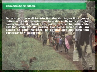 Conceito de cidadania
De acordo com o dicionário Houaiss da Língua Portuguesa
define-se cidadania pela qualidade da condição do cidadão,
condição ou dignidade de quem recebe honorífico de
cidadão, condição da pessoa que como membro de um
estado se acha no gozo de direitos que lhe permitem
participar na vida política.
 