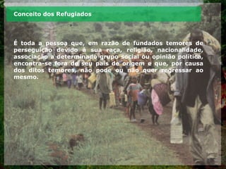 Conceito dos Refugiados
É toda a pessoa que, em razão de fundados temores de
perseguição devido à sua raça, religião, nacionalidade,
associação a determinado grupo social ou opinião política,
encontra-se fora de seu país de origem e que, por causa
dos ditos temores, não pode ou não quer regressar ao
mesmo.
 