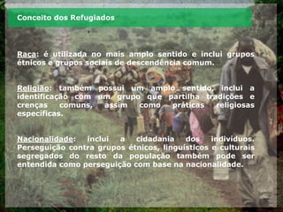 Conceito dos Refugiados
Raça: é utilizada no mais amplo sentido e inclui grupos
étnicos e grupos sociais de descendência comum.
Religião: também possui um amplo sentido, inclui a
identificação com um grupo que partilha tradições e
crenças comuns, assim como práticas religiosas
específicas.
Nacionalidade: inclui a cidadania dos indivíduos.
Perseguição contra grupos étnicos, linguísticos e culturais
segregados do resto da população também pode ser
entendida como perseguição com base na nacionalidade.
 