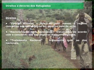 Direitos e deveres dos Refugiados
Direitos
• "Padrão Mínimo" - aplica-se pelo menos o regime
concedido aos estrangeiros em geral no país de asilo.
• "Nacionalidade mais favorecida"- tratamento de acordo
com o concedido aos estrangeiros mais privilegiados.
• "Tratamento Nacional" - tratamento igual ao dos
nacionais.
 