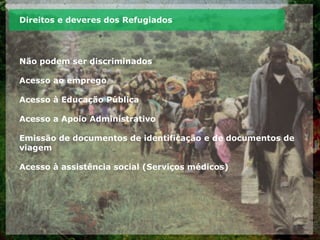 Direitos e deveres dos Refugiados
Não podem ser discriminados
Acesso ao emprego
Acesso à Educação Pública
Acesso a Apoio Administrativo
Emissão de documentos de identificação e de documentos de
viagem
Acesso à assistência social (Serviços médicos)
 