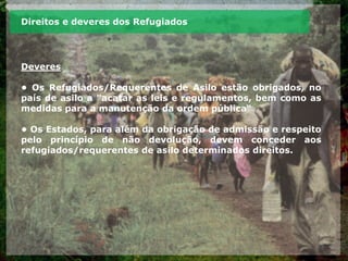 Direitos e deveres dos Refugiados
Deveres
• Os Refugiados/Requerentes de Asilo estão obrigados, no
país de asilo a "acatar as leis e regulamentos, bem como as
medidas para a manutenção da ordem pública“
• Os Estados, para além da obrigação de admissão e respeito
pelo princípio de não devolução, devem conceder aos
refugiados/requerentes de asilo determinados direitos.
 