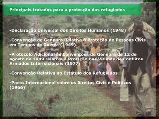 Principais tratados para a protecção dos refugiados
-Declaração Universal dos Direitos Humanos (1948)
-Convenção de Genebra Relativa à Proteção de Pessoas Civis
em Tempos de Guerra (1949)
-Protocolo Adicional às Convenções de Genebra de 12 de
agosto de 1949 relativa à Proteção das Vitimas de Conflitos
Armados Internacionais (1977)
-Convenção Relativa ao Estatuto dos Refugiados
-Pacto Internacional sobre os Direitos Civis e Políticos
(1966)
 