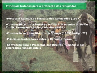 Principais tratados para a protecção dos refugiados
-Protocolo Relativo ao Estatuto dos Refugiados (1967)
-Convenção contra a Tortura e outros Tratamentos ou Penas
Cruéis, Desumanas ou Degradantes (1984)
-Convenção sobre os Direitos da Criança (1989) (artigo 22)
-Princípios Norteadores sobre o Refúgio Interno
-Convenção para a Protecção dos Direitos Humanos e das
Liberdades Fundamentais
 