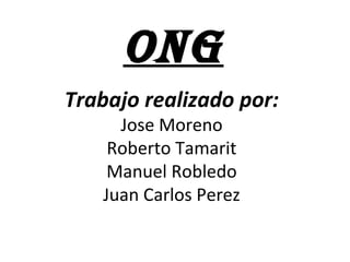 ONG
Trabajo realizado por:
Jose Moreno
Roberto Tamarit
Manuel Robledo
Juan Carlos Perez
 