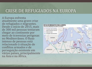 CRISE DE REFUGIADOS NA EUROPA
A Europa enfrenta
atualmente uma grave crise
de refugiados e migrantes.
Desde o início de 2015, mais
de 300 mil pessoas tentaram
chegar ao continente por
meio de travessias perigosas
no Mediterrâneo. O fluxo
intenso de pessoas está
relacionado à situação de
conflitos armados e de
perseguição existente em
vários países, principalmente
na Ásia e na África.
 