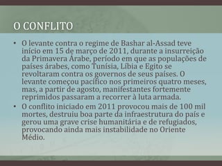 O CONFLITO
• O levante contra o regime de Bashar al-Assad teve
início em 15 de março de 2011, durante a insurreição
da Primavera Árabe, período em que as populações de
países árabes, como Tunísia, Líbia e Egito se
revoltaram contra os governos de seus países. O
levante começou pacífico nos primeiros quatro meses,
mas, a partir de agosto, manifestantes fortemente
reprimidos passaram a recorrer à luta armada.
• O conflito iniciado em 2011 provocou mais de 100 mil
mortes, destruiu boa parte da infraestrutura do país e
gerou uma grave crise humanitária e de refugiados,
provocando ainda mais instabilidade no Oriente
Médio.
 
