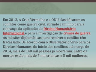 Em 2012, A Cruz Vermelha e a ONU classificaram os
conflitos como guerra civil, abrindo caminho para a
cobrança da aplicação do Direito Humanitário
Internacional e para a investigação de crimes de guerra.
As missões diplomáticas para resolver o conflito têm
fracassado. De acordo com o Observatório Sírio para os
Direitos Humanos, do início dos conflitos até março de
2014, mais de 140 mil pessoas já morreram. Entre os
mortos estão mais de 7 mil crianças e 5 mil mulheres.
 
