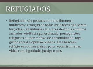 REFUGIADOS
• Refugiados são pessoas comuns (homens,
mulheres e crianças de todas as idades) que foram
forçadas a abandonar seus lares devido a conflitos
armados, violência generalizada, perseguições
religiosas ou por motivo de nacionalidade, raça,
grupo social e opinião pública. Eles buscam
refúgio em outros países para reconstruir suas
vidas com dignidade, justiça e paz.
 