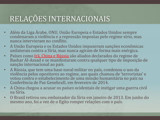 RELAÇÕES INTERNACIONAIS
• Além da Liga Árabe, ONU, União Europeia e Estados Unidos sempre
condenaram a violência e a repressão impostas pelo regime sírio, mas
nunca intervieram no conflito.
• A União Europeia e os Estados Unidos impuseram sanções econômicas
unilaterais contra a Síria, mas nunca agiram de forma mais enérgica.
• Países como Irã, China e Rússia são aliados declarados do regime de
Bashar Al-Assad e se manifestaram contra qualquer tipo de imposição de
sanção internacional ao país.
• A Rússia, que tem uma base naval militar no país, condenou o uso da
violência pelos opositores ao regime, aos quais chamou de ‘terroristas’ e
votou contra o estabelecimento de uma missão humanitária no país na
Conferência de Paz GenebraII, em fevereiro de 2014.
• A China chegou a acusar os países ocidentais de instigar uma guerra civil
na Síria.
• O Brasil retirou seu embaixador da Síria em janeiro de 2013. Em junho do
mesmo ano, foi a vez de o Egito romper relações com o país.
 