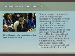 ASSEMBLEIA GERAL DA ONU 2015
"Somos um país continental e
todos os refugiados que
quiserem vir trabalhar, viver em
paz, ajudar a construir o país,
criar seus filhos, viver com
dignidade, nós estamos de
braços abertos", afirmou a
presidente. Disse, ainda, que seu
pai era um refugiado da 2ª
Guerra Mundial e que o Brasil
sempre teve uma "relação de
abertura". Petar Roussev deixou
a Bulgária em 1929 rumo à
França. Após passar pela
Argentina, ele chegou ao Brasil
com o nome Pedro Rousseff.
Dilma falou sobre crise humanitária na Síria
27 de setembro de 2015
 