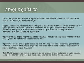 ATAQUE QUÍMICO
Em 21 de agosto de 2015 um ataque químico na periferia de Damasco, capital da Síria,
matou 1.429 civis, 426 deles crianças.
Segundo o relatório do serviço de inteligência norte americano, há "fortes evidências" de
que o governo sírio usou "gases neurotóxicos" no ataque a posições rebeldes nas
periferias da capital, e é "altamente improvável" que o ataque tenha partido dos
rebeldes sírios que combatem o governo.
O governo sírio negou responsabilidade e acusou "terroristas" ligados à rede terrorista
da Al-Qaeda de tentarem desestabilizar o país.
O provável uso de armas químicas levou os EUA e as potências ocidentais, que vinham
evitando falar em intervenção na guerra civil síria, a mudarem o tom e a cogitarem um
ataque contra as forças de Assad.
Os EUA afirmaram que, com a comprovação do uso das armas químicas, o regime Assad
não pode ficar impune pelo que chamou de um "crime contra a humanidade".
 