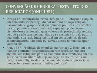 CONVENÇÃO DE GENEBRA – ESTATUTO DOS
REFUGIADOS (ONU-1951)
• “Artigo 1º- Definição do termo “refugiado” - Refugiado é aquele
que temendo ser perseguido por motivos de raça, religião,
nacionalidade, grupo social, ou opiniões políticas, se encontra
fora do país de sua nacionalidade e que não pode ou, em
virtude desse temor, não quer valer-se da proteção desse país,
ou que, se não tem nacionalidade e se encontra fora do país no
qual tinha sua residência habitual em consequência de tais
acontecimentos, não pode ou, devido a esse temor, não quer
voltar a ele.
• Artigo 33º - Proibição de expulsão ou rechaço 2. Nenhum dos
Estados contratantes expulsará ou rechaçará, de maneira
alguma, um refugiado para as fronteiras dos territórios em que
sua vida ou sua liberdade seja ameaçada em virtude da sua
raça, da sua religião, da sua nacionalidade, do grupo social a
que pertence ou das suas opiniões políticas”.
 