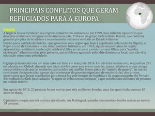 PRINCIPAIS CONFLITOS QUE GERAM
REFUGIADOS PARA A EUROPA
Nigéria:
A Nigéria busca fortalecer seu regime democrático, instaurado em 1999, mas enfrenta opositores que
desejam estabelecer um governo islâmico no país. Trata-se do grupo radical Boko Haram, que controla
grandes porções do território e recentemente declarou lealdade ao Estado Islâmico.
Desde que o califado de Sokoto - que governou uma região que hoje é espalhada pelo norte da Nigéria, o
Níger e o sul de Camarões - caiu sob o controle britânico, em 1903, alguns muçulmanos da região
apresentam resistência à educação ocidental. Eles se recusam a enviar os seus filhos para "escolas
ocidentais" administradas pelo governo, um problema agravado pela elite dominante local, que não vê a
educação como uma prioridade.
O grupo já havia atacado um internato em Yobe em março de 2014. Em abril do mesmo ano, sequestrou 276
estudantes em Chibok, dizendo que iria tratá-las como escravas e casá-las, numa referência a uma antiga
crença islâmica de que as mulheres capturadas em conflito fazem parte do "espólio de guerra". As outras
continuam desaparecidas, apesar das promessas do governo nigeriano de encontrá-las, dos drones
americanos que foram espalhados para buscá-las pelo bosque de Sambisa e da megacampanha do Twitter,
#BringBackOurGirls (na tradução, "tragam de volta nossas meninas"), que sensibilizou milhares de pessoas
no mundo inteiro.
Em agosto de 2015, 23 pessoas foram mortas por três mulheres-bomba, uma das quais tinha apenas 10
anos de idade.
O primeiro ataque suicida ocorreu no sábado, em Maiduguri, quando uma menina-bomba matou ao menos
19 pessoas.
 