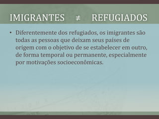 IMIGRANTES ≠ REFUGIADOS
• Diferentemente dos refugiados, os imigrantes são
todas as pessoas que deixam seus países de
origem com o objetivo de se estabelecer em outro,
de forma temporal ou permanente, especialmente
por motivações socioeconômicas.
 
