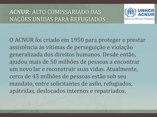 ACNUR: ALTO COMISSARIADO DAS
NAÇÕES UNIDAS PARA REFUGIADOS
O ACNUR foi criado em 1950 para proteger e prestar
assistência às vítimas de perseguição e violação
generalizada dos direitos humanos. Desde então,
ajudou mais de 50 milhões de pessoas a encontrar
um novo lar e reconstruir suas vidas. Atualmente,
cerca de 43 milhões de pessoas estão sob seu
mandato, entre solicitantes de asilo, refugiados,
apátridas, deslocados internos e repatriados.
 