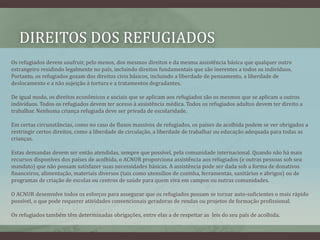 DIREITOS DOS REFUGIADOS
Os refugiados devem usufruir, pelo menos, dos mesmos direitos e da mesma assistência básica que qualquer outro
estrangeiro residindo legalmente no país, incluindo direitos fundamentais que são inerentes a todos os indivíduos.
Portanto, os refugiados gozam dos direitos civis básicos, incluindo a liberdade de pensamento, a liberdade de
deslocamento e a não sujeição à tortura e a tratamentos degradantes.
De igual modo, os direitos econômicos e sociais que se aplicam aos refugiados são os mesmos que se aplicam a outros
indivíduos. Todos os refugiados devem ter acesso à assistência médica. Todos os refugiados adultos devem ter direito a
trabalhar. Nenhuma criança refugiada deve ser privada de escolaridade.
Em certas circunstâncias, como no caso de fluxos massivos de refugiados, os países de acolhida podem se ver obrigados a
restringir certos direitos, como a liberdade de circulação, a liberdade de trabalhar ou educação adequada para todas as
crianças.
Estas demandas devem ser então atendidas, sempre que possível, pela comunidade internacional. Quando não há mais
recursos disponíves dos países de acolhida, o ACNUR proporciona assistência aos refugiados (e outras pessoas sob seu
mandato) que não possam satisfazer suas necessidades básicas. A assistência pode ser dada sob a forma de donativos
financeiros, alimentação, materiais diversos (tais como utensílios de cozinha, ferramentas, sanitários e abrigos) ou de
programas de criação de escolas ou centros de saúde para quem viva em campos ou outras comunidades.
O ACNUR desenvolve todos os esforços para assegurar que os refugiados possam se tornar auto-suficientes o mais rápido
possível, o que pode requerer atividades convencionais geradoras de rendas ou projetos de formação profissional.
Os refugiados também têm determinadas obrigações, entre elas a de respeitar as leis do seu país de acolhida.
 