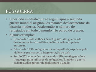 PÓS GUERRA
• O período imediato que se seguiu após a segunda
guerra mundial originou os maiores deslocamentos da
história moderna. Desde então, o número de
refugiados em todo o mundo não parou de crescer.
• Alguns exemplos:
– Década de 1960: milhões de refugiados das guerras da
descolonização afroasiática pediram asilo nos países
europeus.
– Década de 1990: refugiados da ex-Iugoslávia, expulsos pela
violência que marcou a fragmentação do país.
– Século XXI: operações militares dos EUA no Afeganistão e
Iraque geraram milhares de refugiados. Também a guerra
civil no Sudão gerou refugiados para o Chade.
 