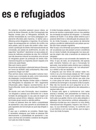 #REFUGIADOS 11
Os próprios conceitos parecem pouco claros, ao
ponto de Adrian Edwards, do Alto Comissariado das
Nações Unidas para os Refugiados (ACNUR), ter
sentido necessidade de, num texto pedagógico am-
plamente difundido pela imprensa, vir alertar para a
diferença entre refugiados e migrantes. Os primeiros
fogem de perseguições em contexto de conflito nos
seus países, para os quais não podem voltar, mere-
cendo a protecção do direito internacional através da
concessão, por países de acolhimento, de asilo. Os
segundos “escolhem” abandonar os seus países em
busca de melhores condições de vida. Diz o ACNUR
que não devemos misturar os conceitos uma vez que
os refugiados gozam da protecção do direito inter-
nacional enquanto os migrantes devem respeito à lei
interna de cada Estado.
Mas será mesmo assim?
Do ponto de vista literal, a distinção feita por Edwards,
em nome do ACNUR, está correctíssima. Mas onde
queremos chegar com ela?
Para sermos claros nesta discussão é preciso reco-
nhecer que a concessão de asilo, como instrumento
de integração, é extremamente limitado.
A Convenção das Nações Unidas sobre o Estatuto
dos Refugiados foi adoptada em 1951, largamente
influenciada pelos trágicos acontecimentos da 2ª
Guerra Mundial, tendo sido revista pelo Protocolo de
1967.
De acordo com esta Convenção, deve considerar-
-se refugiada a pessoa que demonstre ter o receio
fundado de perseguição no seu país de origem por
pertença a grupo étnico, religioso, nacional ou a de-
terminado grupo social ou opinião política.
A todas as pessoas deve ser dada a possibilidade
de apresentar o seu caso perante as autoridades do
país signatário da Convenção ao qual seja dirigido o
pedido.
É aqui que o problema se complica. Desde logo,
é necessário assegurar que todas as pessoas têm
efectivamente a possibilidade de apresentar o seu
caso e de lhes ser concedido o estatuto de refugiado
num país da União Europeia.
A União Europeia adoptou, é certo, mecanismos in-
ternos de recolha e apreciação comum dos pedidos
de concessão do estatuto de refugiado – o chamado
sistema de Dublin. É ao abrigo deste sistema que é
possível determinar a relocalização de pessoas den-
tro da União Europeia, o que parece de elementar
justiça e prudência relativamente aos países que es-
tão sob maior pressão migratória.
Mas há aqui uma dimensão que parece inultrapassá-
vel: as pessoas que não possam provar a existência
de um receio fundado de perseguição nos seus paí-
ses de origem não virão a beneficiar do estatuto de
refugiado.
Os critérios para a sua concessão são bastante res-
tritos. O que, de resto, se compreende, não apenas
pelo momento histórico em que a Convenção foi
aprovada, mas também pelos direitos que o estatuto
encerra. O principal dos quais o de “non refoulment”
ou o direito a não ser repatriado.
A pergunta que nos temos de colocar neste mo-
mento é se uma Convenção datada de 1951 é apta
a resolver esta grave crise humanitária? Nestas últi-
mas semanas temos ouvido afirmar que esta crise
é a mais grave de todos os tempos, que desafia a
existência de Schengen e da própria União Europeia.
Mas não me recordo de ouvir perguntar se os ins-
trumentos jurídicos que aplicamos são adequados a
resolver esta crise.
A Europa está agora a confrontar-se com estes
dramas e tensões, sem precedentes na história da
União Europeia. O modo como abordar esta crise,
tanto pela sua gestão interna como pela adopção e
aplicação dos instrumentos jurídicos adequados; a
liderança mundial que vier a assumir no novo direito
internacional dos refugiados, traçará o seu futuro. É
aqui, na sua dimensão humana, no confronto com
a sua história e com os seus valores, que se joga o
futuro da União Europeia.
õ es e refugiados
 