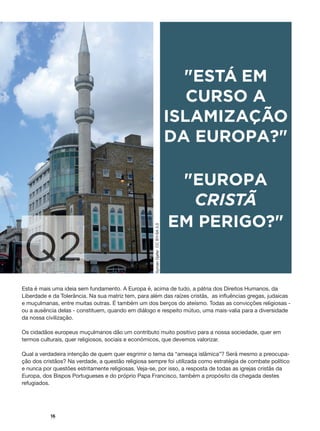 #
16
Q2
"ESTÁ EM
CURSO A
ISLAMIZAÇÃO
DA EUROPA?"
"EUROPA
CRISTÃ
EM PERIGO?"
Esta é mais uma ideia sem fundamento. A Europa é, acima de tudo, a pátria dos Direitos Humanos, da
Liberdade e da Tolerância. Na sua matriz tem, para além das raízes cristãs, as influências gregas, judaicas
e muçulmanas, entre muitas outras. É também um dos berços do ateísmo. Todas as convicções religiosas -
ou a ausência delas - constituem, quando em diálogo e respeito mútuo, uma mais-valia para a diversidade
da nossa civilização.
Os cidadãos europeus muçulmanos dão um contributo muito positivo para a nossa sociedade, quer em
termos culturais, quer religiosos, sociais e económicos, que devemos valorizar.
Qual a verdadeira intenção de quem quer esgrimir o tema da “ameaça islâmica”? Será mesmo a preocupa-
ção dos cristãos? Na verdade, a questão religiosa sempre foi utilizada como estratégia de combate político
e nunca por questões estritamente religiosas. Veja-se, por isso, a resposta de todas as igrejas cristãs da
Europa, dos Bispos Portugueses e do próprio Papa Francisco, também a propósito da chegada destes
refugiados.
SymanDjaferCCBY-SA3.0
 