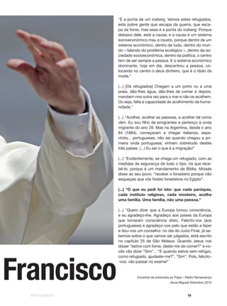 #REFUGIADOS 19
"É a ponta de um iceberg. Vemos estes refugiados,
esta pobre gente que escapa da guerra, que esca-
pa da fome, mas essa é a ponta do iceberg. Porque
debaixo dele, está a causa; e a causa é um sistema
socioeconómico mau e injusto, porque dentro de um
sistema económico, dentro de tudo, dentro do mun-
do – falando do problema ecológico –, dentro da so-
ciedade socioeconómica, dentro da política, o centro
tem de ser sempre a pessoa. E o sistema económico
dominante, hoje em dia, descentrou a pessoa, co-
locando no centro o deus dinheiro, que é o ídolo da
moda."
(...) [Os refugiados] Chegam a um porto ou a uma
praia, dão-lhes água, dão-lhes de comer e depois,
mandam-nos outra vez para o mar e não os acolhem.
Ou seja, falta a capacidade de acolhimento da huma-
nidade."
(...) "Acolher, acolher as pessoas, e acolher tal como
vêm. Eu sou filho de emigrantes e pertenço à onda
migrante do ano 29. Mas na Argentina, desde o ano
84 (1884), começaram a chegar italianos, espa-
nhóis... portugueses, não sei quando chegou a pri-
meira onda portuguesa; vinham sobretudo destes
três países. (...) Eu sei o que é a migração!"
(...) "Evidentemente, se chega um refugiado, com as
medidas de segurança de todo o tipo, há que rece-
bê-lo, porque é um mandamento da Bíblia. Moisés
disse ao seu povo: “recebei o forasteiro porque não
esqueçais que vós fostes forasteiros no Egipto”.
(...) "O que eu pedi foi isto: que cada paróquia,
cada instituto religioso, cada mosteiro, acolha
uma família. Uma família, não uma pessoa."
(...) "Quero dizer que a Europa tomou consciência,
e eu agradeço-lhe. Agradeço aos países da Europa
que tomaram consciência disto. Felicito-vos (aos
portugueses) e agradeço-vos pelo que estão a fazer
e dou-vos um conselho: no dia do Juízo Final, já sa-
bemos sobre o que vamos ser julgados, está escrito
no capítulo 25 de São Mateus. Quando Jesus vos
disser “estive com fome, deste-me de comer?” e vo-
cês vão dizer “Sim”... “E quando estive sem refúgio,
como refugiado, ajudaste-me?”, “Sim”. Pois, felicito-
-vos: vão passar no exame!"
Excertos da entrevista ao Papa – Rádio Renascença
(Aura Miguel) Setembro 2015
Francisco
 