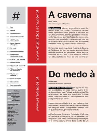 #
01 	 Capa
02/3 	 Editorial
04/5	 Vale a pena chorar?
05/6	 Compreender a situação
08/9 	 ABC Refugiados
10/11	 Europa, Migrações
e Refugiados
12/13 	Mar morto
14/15	 Estamos a ser invadidos?
16/17	 Está em curso a
islamização da Europa?
18/19	 O que diz o Papa Francisco
20/21 	Corremos riscos?
22/23	 "E quem ajuda os nossos?"
24/25 	"Então os refugiados
têm telemóveis?"
26/27 	"Ah, mas eu vi
na internet..."
28/29 	Porcos estrangeiros
30/31 	PAR Instituições
32 	 Como posso ajudar?
Coordenação: Rui Marques
Edição:
Francisca Assis Teixeira
José Maria Barcia
Design: Fernando Mendes
Infografia: Joana Costa
Fotografia: UNICEF
Revisão: Maria José Mota
Colaboraram nesta revista:
Ary Ferreira da Cunha
Barbara Baldaia
Diogo Noivo
Elisa Luís
Gonçalo Saraiva Matias
Henrique Burnay
Joana Morais e Castro
Margarida Santos Lopes
Paulo Sande
Pedro Calado
Pedro Moreira
Rita Tomé
Rui Cerdeira Branco
Rui Nunes da Silva
Sérgio Figueiredo
Tiago Cardoso
www.refugiados.acm.gov.ptwww.refugiados.pt
Por estes dias tem alastrado, em alguns dos nos-
sos concidadãos, um medo insidioso quanto à vin-
da de refugiados para Portugal. Virão terroristas? Há
uma invasão? Vai haver uma “islamização”? O que
temos chega para todos ou somos pobres de mais
para partilhar o que temos?
Importa, com serenidade, olhar para cada uma des-
tas questões e analisar factos e argumentos. Mais do
que emoções, trazer a razão para esta reflexão. Mais
do que ideias feitas, procurar a verdade.
A Plataforma de Apoio aos Refugiados (PAR), que
reúne mais de 130 organizações da sociedade civil,
em parceria com o Alto-comissariado para as Migra-
ções (ACM), procura, através desta revista, dar um
Os refugiados são um tema sobre os quais to-
dos(as) temos uma opinião. É um assunto de cres-
cente importância social, política e mediática em
que, frequentemente, a construção dos discursos as-
senta na perceção que nos chega pelas experiências
pessoais, mas sobretudo, e cada vez mais, pela sua
hipermediatização. Muitos pensadores têm refletido
sobre este tema. Alguns são mesmo intemporais.
Revisitemos, a este respeito, a Alegoria da Caverna
de Platão que tão bem nos explica a construção da
realidade baseada em perceções. Nesta alegoria,
com mais de 2000 anos, é com base nas sombras
que são projetadas no fundo de uma caverna que
Do medo à c
A caverna
Rui Marques
Plataforma de Apoio aos Refugiados
Pedro Calado
Alto-comissário para as Migrações
 