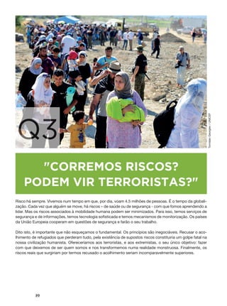 #
20
Q3
"CORREMOS RISCOS?
PODEM VIR TERRORISTAS?"
Risco há sempre. Vivemos num tempo em que, por dia, voam 4.5 milhões de pessoas. É o tempo da globali-
zação. Cada vez que alguém se move, há riscos – de saúde ou de segurança - com que fomos aprendendo a
lidar. Mas os riscos associados à mobilidade humana podem ser minimizados. Para isso, temos serviços de
segurança e de informações, temos tecnologia sofisticada e temos mecanismos de monitorização. Os países
da União Europeia cooperam em questões de segurança e farão o seu trabalho.
Dito isto, é importante que não esqueçamos o fundamental. Os princípios são inegociáveis. Recusar o aco-
lhimento de refugiados que perderam tudo, pela existência de supostos riscos constituiria um golpe fatal na
nossa civilização humanista. Ofereceríamos aos terroristas, e aos extremistas, o seu único objetivo: fazer
com que deixemos de ser quem somos e nos transformemos numa realidade monstruosa. Finalmente, os
riscos reais que surgiriam por termos recusado o acolhimento seriam incomparavelmente superiores.
TomislavGeorgiev/UNICEF
 
