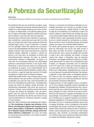 #REFUGIADOS 21
Terceiro, o movimento de indivíduos implicados em ac-
tividades terroristas tem ocorrido em sentido inverso,
ou seja, da Europa para o Médio Oriente. É certo que
se trata de uma tendência e as tendências mudam. No
entanto, dadas as várias frentes de combate nas quais
o auto-denominado Estado Islâmico (EI) está envolvido
no Médio Oriente, esta organização terrorista necessi-
ta de um número elevado de combatentes no terreno.
Até ao momento, não é conhecida qualquer informação
credível que sugira uma inversão desta tendência.
Por último, para surpresa de alguns, uma parte impor-
tante da informação que circula nas redes sociais é
falsa. Palco de todos os receios e indignações, as re-
des sociais têm sido a arena de eleição para acicatar
o medo e até o ódio xenófobo. No entanto, a imensa
maioria dos vídeos e fotografias virais de supostos
terroristas e de alegado sectarismo islâmico foi cabal-
mente desmentida. Foi assim com a fotografia de Laith
Al Saleh, um refugiado confundido com um elemento
do EI. E foi assim com o vídeo que mostrava migrantes
a recusar apoio da Cruz Vermelha junto à fronteira da
Grécia com a Macedónia, alegadamente por causa da
cruz que figurava nos pacotes distribuídos. Na verdade,
e segundo o autor deste vídeo, os refugiados estavam
há 3 dias em terra de ninguém, debaixo de chuva, e
recusaram o apoio como sinal de protesto por não lhes
ser permitida a entrada na Macedónia.
A segurança tem um valor inegável, único e insubstituí-
vel. É uma condição necessária à plena expressão da
liberdade dos cidadãos. Precisamente por isso, não po-
demos permitir que o sentimento subjectivo de insegu-
rança, baseado no medo, redunde numa deriva securi-
tária pois daí sobrevirá a negação da liberdade que se
quer proteger. O securitarismo é a negação da seguran-
ça. É inevitável que na vaga de migrantes se encontrem
pessoas indesejáveis, criminosos comuns e porventura
terroristas. Por isso, é imperativo identificar quem entra
no espaço Schengen, como é obrigatória uma estreita
coordenação das Forças e Serviços de Segurança eu-
ropeias. Mas importa não perder de vista o essencial: a
imensa maioria daqueles que clamam por asilo deseja
segurança. São, portanto, os principais interessados
em contribuir para que os países de acolhimento sejam
um espaço de liberdade, segurança e justiça.
Os problemas têm que ser resolvidos na origem. Logo,
a crise de refugiados só pode ser resolvida pondo fim à
violência e à mais nefasta miséria que se vivem na Síria,
no Iraque, no Afeganistão, e nos demais países que es-
tão na origem da pressão migratória sentida na Europa.
Isto é evidente, o que não quer dizer que seja fácil.
Animados pelo sofrimento dos migrantes ou pela aver-
são a recebê-los, muitos dirão que urge intervir na Síria
pois, ao contrário de outras, essa campanha militar terá
respaldo legal e ético. O que é irrelevante. O sucesso
de uma operação militar não depende da sua justeza,
mas sim da disponibilidade real para intervir e das con-
dições no terreno. Não é claro que Governos e opiniões
públicas estejam dispostos a suportar o esforço de
guerra e, por outro lado, as condições no terreno são
extraordinariamente adversas. De resto, as recentes
intervenções militares no Afeganistão, no Iraque e na
Líbia são uma recordação premente das dificuldades
políticas e operacionais inerentes a uma acção militar.
Abreviando, e assumindo que existe uma solução para
os problemas na origem, a sua implementação não é
fácil e os seus efeitos práticos tardarão a chegar. Assim,
de momento, a vaga de migrantes constitui um desafio
inescapável e urgente para os Estados europeus.
Poderá não receber todos, mas a Europa, até por impe-
rativos políticos, terá que acolher uma parte importan-
te daqueles que procuram asilo. Esta necessidade cria
temor nas sociedades de acolhimento, nomeadamente
aquele que resulta do alegado «perigo terrorista». Se
devidamente enquadrado, este temor tem pouco fun-
damento. Primeiro, como a História recente demonstra,
a Europa não precisa de refugiados "nem de estran-
geiros" para ser vítima de terrorismo. Os atentados e
tentativas de atentados nos últimos anos foram na sua
maioria perpetrados por indivíduos nascidos e criados
em solo europeu.
Segundo, islão e islamismo são realidades bem diferen-
tes. Um muçulmano é alguém que professa a fé is-
lâmica. Um islamista é alguém que transpõe essa fé
para o plano político. O jihadismo, minoritário no já
de si reduzido espaço islamista, advoga então dou-
trinas violentas e totalizantes. Em suma, nem todos
os muçulmanos são islamistas, e nem todos os islamis-
tas são jihadistas.
Diogo Noivo
Universidade Complutense de Madrid & Centro Superior de Estudios de la Defensa Nacional (CESEDEN)
A Pobreza da Securitização
 