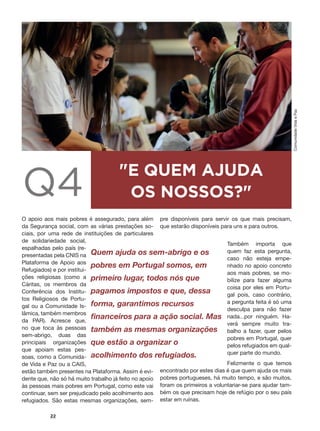 #
22
Q4
"E QUEM AJUDA
OS NOSSOS?"
O apoio aos mais pobres é assegurado, para além
da Segurança social, com as várias prestações so-
ciais, por uma rede de instituições de particulares
de solidariedade social,
espalhadas pelo país (re-
presentadas pela CNIS na
Plataforma de Apoio aos
Refugiados) e por institui-
ções religiosas (como a
Cáritas, os membros da
Conferência dos Institu-
tos Religiosos de Portu-
gal ou a Comunidade Is-
lâmica, também membros
da PAR). Acresce que,
no que toca às pessoas
sem-abrigo, duas das
principais organizações
que apoiam estas pes-
soas, como a Comunida-
de Vida e Paz ou a CAIS,
estão também presentes na Plataforma. Assim é evi-
dente que, não só há muito trabalho já feito no apoio
às pessoas mais pobres em Portugal, como este vai
continuar, sem ser prejudicado pelo acolhimento aos
refugiados. São estas mesmas organizações, sem-
pre disponíveis para servir os que mais precisam,
que estarão disponíveis para uns e para outros.
Também importa que
quem faz esta pergunta,
caso não esteja empe-
nhado no apoio concreto
aos mais pobres, se mo-
bilize para fazer alguma
coisa por eles em Portu-
gal pois, caso contrário,
a pergunta feita é só uma
desculpa para não fazer
nada...por ninguém. Ha-
verá sempre muito tra-
balho a fazer, quer pelos
pobres em Portugal, quer
pelos refugiados em qual-
quer parte do mundo.
Felizmente o que temos
encontrado por estes dias é que quem ajuda os mais
pobres portugueses, há muito tempo, e são muitos,
foram os primeiros a voluntariar-se para ajudar tam-
bém os que precisam hoje de refúgio por o seu país
estar em ruínas.
Quem ajuda os sem-abrigo e os
pobres em Portugal somos, em
primeiro lugar, todos nós que
pagamos impostos e que, dessa
forma, garantimos recursos
financeiros para a ação social. Mas
também as mesmas organizações
que estão a organizar o
acolhimento dos refugiados.
ComunidadeVidaePaz
 