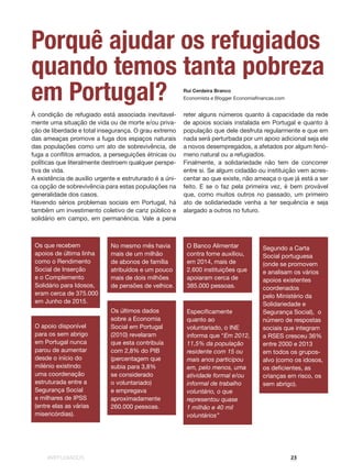#REFUGIADOS 23
À condição de refugiado está associada inevitavel-
mente uma situação de vida ou de morte e/ou priva-
ção de liberdade e total insegurança. O grau extremo
das ameaças promove a fuga dos espaços naturais
das populações como um ato de sobrevivência, de
fuga a conflitos armados, a perseguições étnicas ou
políticas que literalmente destroem qualquer perspe-
tiva de vida.
A existência de auxílio urgente e estruturado é a úni-
ca opção de sobrevivência para estas populações na
generalidade dos casos.
Havendo sérios problemas sociais em Portugal, há
também um investimento coletivo de cariz público e
solidário em campo, em permanência. Vale a pena
Os que recebem
apoios de última linha
como o Rendimento
Social de Inserção
e o Complemento
Solidário para Idosos,
eram cerca de 375.000
em Junho de 2015.
No mesmo mês havia
mais de um milhão
de abonos de família
atribuídos e um pouco
mais de dois milhões
de pensões de velhice.
O Banco Alimentar
contra fome auxiliou,
em 2014, mais de
2.600 instituições que
apoiaram cerca de
385.000 pessoas.
O apoio disponível
para os sem abrigo
em Portugal nunca
parou de aumentar
desde o início do
milénio existindo
uma coordenação
estruturada entre a
Segurança Social
e milhares de IPSS
(entre elas as várias
misericórdias).
Segundo a Carta
Social portuguesa
(onde se promovem
e analisam os vários
apoios existentes
coordenados
pelo Ministério da
Solidariedade e
Segurança Social), o
número de respostas
sociais que integram
a RSES cresceu 36%
entre 2000 e 2013
em todos os grupos-
alvo (como os idosos,
os deficientes, as
crianças em risco, os
sem abrigo).
Os últimos dados
sobre a Economia
Social em Portugal
(2010) revelaram
que esta contribuía
com 2,8% do PIB
(percentagem que
subia para 3,8%
se considerado
o voluntariado)
e empregava
aproximadamente
260.000 pessoas.
Especificamente
quanto ao
voluntariado, o INE
informa que “Em 2012,
11,5% da população
residente com 15 ou
mais anos participou
em, pelo menos, uma
atividade formal e/ou
informal de trabalho
voluntário, o que
representou quase
1 milhão e 40 mil
voluntários”
reter alguns números quanto à capacidade da rede
de apoios sociais instalada em Portugal e quanto à
população que dele desfruta regularmente e que em
nada será perturbada por um apoio adicional seja ele
a novos desempregados, a afetados por algum fenó-
meno natural ou a refugiados.
Finalmente, a solidariedade não tem de concorrer
entre si. Se algum cidadão ou instituição vem acres-
centar ao que existe, não ameaça o que já está a ser
feito. E se o faz pela primeira vez, é bem provável
que, como muitos outros no passado, um primeiro
ato de solidariedade venha a ter sequência e seja
alargado a outros no futuro.
Porquê ajudar os refugiados
quando temos tanta pobreza
em Portugal? Rui Cerdeira Branco
Economista e Blogger Economiafinancas.com
 