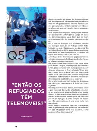 24
Q5
"ENTÃO OS
REFUGIADOS
TÊM
TELEMÓVEIS?"
Os refugiados não são pobres. Até têm smartphones!
Um dos argumentos de descredibilização usado na
crise dos refugiados assenta em bens materiais usa-
dos por refugiados. É fácil encontrar um vídeo ou
uma fotografia a circular na net onde migrantes usam
smartphones.
Se a brigada anti-imigração começou por defender
que os refugiados vinham para a Europa em busca
dos benefícios sociais, agora dizem que, por terem
um smartphone, não são pobres e não merecem aju-
da.
Ora, a Síria não é um país rico. No entanto, também
não é um país pobre. Se em Portugal existem 15 te-
lemóveis por cada 10 pessoas, de acordo com o CIA
World Fact Book em 2014, a relação telemóveis/pes-
soas era de 8,7 telemóveis por cada 10 pessoas. No
Egipto esta relação é de 11 por cada 10.
A revolução árabe dinamizou-se graças aos telemó-
veis e às redes sociais. Então porque é estranho que
os refugiados tenham telemóveis?
Um smartphone é essencial para quem vai de férias:
pode aceder a mapas, informação de restaurantes e
hotéis, pode comunicar com outras pessoas e pedir
dicas de sítios onde ir. E um refugiado? Pode ace-
der a mapas, informação de comboios e centros de
apoio, pode comunicar com família e amigos que
ainda estão na terra-natal ou encontrar pessoas que
atravessaram o Mediterrâneo e se perderam.
Um smartphone é essencial no dia-a-dia de pessoas
que não fogem de uma guerra. E é vital para quem
foge dela.
Não esquecendo o facto de que, mesmo não sendo
o país mais rico do mundo, a facilidade em adqui-
rir um smartphone é altíssima. Basta ver os preços.
Mesmo o equipamento mais barato com acesso a
mapas, redes sociais e internet pode ser comprado
por 50€ em Portugal. E tentar comprar um modelo
que não seja smartphone é uma tarefa muito mais
complicada.
Assim sendo, a resposta a “porque é que devemos
estar surpreendidos pela quantidade de smartpho-
nes dos refugiados?” seria “não devemos, é vital
para quem foge de uma guerra”.
José Maria Barcia
MajaVaroslija/UNICEF
 
