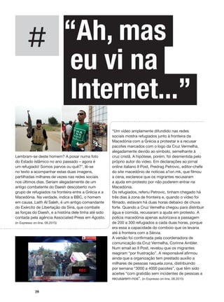 #
26
“Um vídeo amplamente difundido nas redes
sociais mostra refugiados junto à fronteira da
Macedónia com a Grécia a protestar e a recusar
pacotes marcados com o logo da Cruz Vermelha,
alegadamente devido ao símbolo, semelhante à
cruz cristã. A hipótese, porém, foi desmentida pelo
próprio autor do vídeo. Em declarações ao jornal
online italiano Il Post, Predrag Petrovic, editor-chefe
do site macedónio de notícias a1on.mk, que filmou
a cena, esclarece que os migrantes recusaram
a ajuda em protesto por não poderem entrar na
Macedónia.
Os refugiados, referiu Petrovic, tinham chegado há
três dias à zona de fronteira e, quando o vídeo foi
filmado, estavam há duas horas debaixo de chuva
forte. Quando a Cruz Vemelha chegou para distribuir
água e comida, recusaram a ajuda em protesto. A
polícia macedónia apenas autorizava a passagem
de 200 a 300 refugiados a cada duas horas, porque
era essa a capacidade do comboio que os levaria
até à fronteira com a Sérvia.
A versão foi confirmada pela coordenadora de
comunicação da Cruz Vermelha, Corinne Ambler.
Num email ao Il Post, revelou que os migrantes
reagiram “por frustração”. A responsável afirmou
ainda que a organização tem prestado auxílio a
milhares de pessoas naquela zona, distribuindo
por semana “3000 a 4000 pacotes”, que têm sido
aceites “com gratidão sem incidentes de pessoas a
recusarem-nos”. (in Expresso on-line, 09.2015)
“Ah, mas
eu vi na
Internet...”
Lembram-se deste homem? A posar numa foto
do Estado Islâmico no ano passado – agora é
um refugiado! Somos parvos ou quê?”, lê-se
no texto a acompanhar estas duas imagens,
partilhadas milhares de vezes nas redes sociais
nos últimos dias. Seriam alegadamente de um
antigo combatente do Daesh descoberto num
grupo de refugiados na fronteira entre a Grécia e a
Macedónia. Na verdade, indica a BBC, o homem
em causa, Laith Al Saleh, é um antigo comandante
do Exército de Libertação da Síria, que combate
as forças do Daesh, e a história dele tinha até sido
contada pela agência Associated Press em Agosto.
(in Expresso on-line, 09.2015)
 