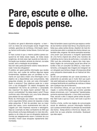 #REFUGIADOS 27
O público em geral é altamente exigente – e bem –
com os meios de comunicação social. Exigem-lhes
verdade, garantias de confiança, informação rigoro-
sa, factos confirmados, fontes fiáveis. Como tem que
ser.
O mais curioso é que o mesmo público parece es-
quecer-se de todas essas regras, de todas essas
exigências, de todo esse rigor quando se trata de in-
formação que recebem através da internet, via redes
sociais, sem a mediação de jornalistas.
Isso tem sido particularmente notório nesta denomi-
nada “crise dos refugiados”.
O público em geral partilha informação que recebe
como boa, sem cuidar de verificar algumas regras
fundamentais, lapidares para um jornalista no mo-
mento em que está a tratar uma informação com o
objetivo de a disponibilizar aos consumidores. São
perguntas simples: de onde vem esta informação?
Quem a produziu? Que objetivos pode ter o autor
com a sua divulgação? Os dados divulgados são
verdadeiros? Há forma de confirmar a veracidade
dos mesmos? Os dados fazem sentido? Não en-
cerram contradições? As datas batem certo? Posso
confirmar esta informação com uma fonte diferente
para atestar da sua veracidade?
Muita da informação que cresce nas redes sociais
como cogumelos férteis carece de resposta a todas
estas perguntas. É fácil de perceber isso na maior
parte dos casos, como recentemente tem sido di-
vulgado por vária imprensa nacional e estrangeira.
Veja-se o exemplo do falso combatente do ISIS que
teria entrado na Europa disfarçado no meio dos refu-
giados ou do vídeo em que os refugiados rejeitavam
comida por alegadamente verem o símbolo da cruz
vermelha. Foram duas situações rapidamente des-
montadas.
Mas há também casos cuja linha que separa a verda-
de da mentira é ainda mais ténue. Os próprios jorna-
listas que, pelas razões óbvias, dispõem de mais fer-
ramentas para aferir a verdade dos factos deixam-se,
também eles, enganar. Há vários exemplos recentes:
uma jovem que procurava o incógnito apaixonado
de uma forma original (era afinal uma manobra de
marketing duma marca de perfumes), o consultor da
ONU que deu entrevistas a alguns dos mais repu-
tados órgãos de comunicação social (era afinal um
burlão e não um consultor da ONU) ou, mais recen-
temente, a divulgação das imagens do instagram de
um refugiado que tentava chegar à Europa (era afinal
uma campanha dissimulada de um festival de foto-
grafia).
Se até com jornalistas isto por vezes acontece, ra-
pidamente se percebe que é muito fácil que quem
não está habituado ao tratamento de informação es-
corregue facilmente em partilhas de notícias e vídeos
sem qualquer tipo de fundamento.
Em momentos críticos, em que circula muita infor-
mação e contra-informação que envolve grandes
doses emocionais, com “campanhas” bipolarizadas,
aumenta exponencialmente  o risco disto acontecer.
Pare, escute e olhe. E depois pense antes de parti-
lhar. Nem tudo o que luz é ouro, nem tudo o que lê é
verdade.
Confira a fonte, confie nos órgãos de comunicação
social de referência, procure informação histórica
que o possa contextualizar na aferição da veracidade
dos factos.  Esteja atento e informe-se. Depois, sim,
pode tirar as suas próprias conclusões. Quaisquer
que elas sejam.
Pare, escute e olhe.
E depois pense.
Bárbara Baldaia
 