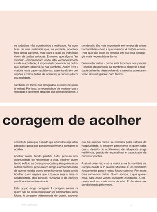 #REFUGIADOS 3
à coragem de acolher
contributo para que o medo que nos tolhe seja ultra-
passado e para que possamos afirmar a coragem de
acolher.
Acolher quem, tendo perdido tudo, procura uma
oportunidade de recomeçar a vida. Acolher quem,
tendo sofrido as dores provocadas pela guerra e por
outros conflitos, procura um abrigo e uma comunida-
de que os receba como seres humanos iguais a nós.
Acolher quem espera que a Europa seja a terra da
solidariedade, dos Direitos Humanos e do convívio
pacífico entre a diversidade.
Esta opção exige coragem. A coragem serena de
quem não se deixa manipular por campanhas xenó-
fobas. A coragem determinada de quem, sabendo
os cidadãos vão construindo a realidade. As som-
bras de uma realidade que, na verdade, acontece
fora dessa caverna, mas para a qual os indivíduos
vivem de costas voltadas. E mesmo que alguns "em
minoria" compreendam onde está verdadeiramente
a vida a acontecer, é impossível convencer os outros
que pensam observá-la nas sombras. Assim vive a
maioria nesta caverna platónica: assentando em per-
ceções e mitos (feitos de sombras) a construção da
sua realidade.
Também em torno dos refugiados existem cavernas
(e mitos). Por isso, a necessidade de mostrar que a
realidade é diferente daquela que percecionamos, é
que há sempre riscos, se mobiliza pelos valores da
hospitalidade. A coragem persistente de quem sabe
que o desafio do acolhimento de refugiados exige
resiliência, gestão de expetativas e capacidade de
construir pontes.
A atual crise não é só a maior crise humanitária na
Europa desde a IIª Guerra Mundial. É um momento
fundamental para o nosso futuro coletivo. Por estes
dias vamo-nos definir. Quem somos, o que quere-
mos, para onde vamos enquanto civilização. A res-
posta está em cada um/a de nós. E não deve ser
condicionada pelo medo.
um desafio tão mais importante em tempos de crises
humanitárias como a que vivemos. A história ensina-
-nos que são estes os tempos em que esta pedago-
gia mais necessária se torna.
Desmontar mitos - como esta brochura nos propõe
- implica desconstruir as sombras e observar a reali-
dade de frente, desenvolvendo a narrativa correta em
torno dos refugiados: com factos.
 