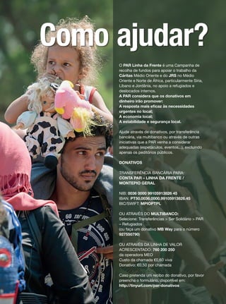 O PAR Linha da Frente é uma Campanha de
recolha de fundos para apoiar o trabalho da
Cáritas Médio Oriente e do JRS no Médio
Oriente e Norte de África, particularmente Síria,
Líbano e Jordânia, no apoio a refugiados e
deslocados internos.
A PAR considera que os donativos em
dinheiro irão promover:
A resposta mais eficaz às necessidades
urgentes no local;
A economia local;
A estabilidade e segurança local.
Ajude através de donativos, por transferência
bancária, via multibanco ou através de outras
iniciativas que a PAR venha a considerar
adequadas (espetáculos, eventos,..), excluindo
apenas os peditórios públicos.
DONATIVOS
TRANSFERÊNCIA BANCÁRIA PARA:
CONTA PAR – LINHA DA FRENTE /
MONTEPIO GERAL
NIB: 0036 0000 99105913826 45
IBAN: PT50.0036.0000.99105913826.45
BIC/SWIFT: MPIOPTPL
OU ATRAVÉS DO MULTIBANCO:
Selecione: Transferências > Ser Solidário > PAR
– Refugiados
(ou faça um donativo MB Way para o número
927550790)
OU ATRAVÉS DA LINHA DE VALOR
ACRESCENTADO: 760 200 250
da operadora MEO
Custo da chamada €0,60 +iva
Donativo: €0,50 por chamada
Caso pretenda um recibo do donativo, por favor
preencha o formulário, disponível em:
http://tinyurl.com/par-donativos
Klincarov/UNICEF
Como ajudar?
 