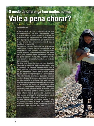 #
4
O medo da diferença tem muitos nomes
Vale a pena chorar?
Henrique Burnay
A capacidade de nos incomodarmos, de nos
impressionarmos, de nos comovermos com
o que se passa à nossa volta é o que nos dá
humanidade. Se o sofrimento dos outros não nos
toca é porque já não sabemos que cada Homem
é um Homem, tão Homem como nós. É essa a
igualdade fundamental.
Se, quando vemos a fotografia de uma criança
morta numa praia da Turquia, um pai sírio a ser
rasteirado por uma jornalista, um homem no meio
do mar agarrado a uma bóia salva-vidas, se, nessa
altura, não sentimos nada, não temos o impulso
de querer ajudar o outro, não perdemos a vida,
mas perdemos a nossa humanidade. Já nada de
bom nos define.
Partilhar uma fotografia, escrever um desabafo,
fazer like no facebook pode parecer pouco face
à dimensão da tragédia daquela gente, mas é
muito mais do que parece (e infinitamente mais
do que nada fazer e ainda dizer que isso é fazer
pouco). Estas ondas propagam-se e a ideia de que
não estamos sós, a sensação que estas pessoas
recebem de que há no mundo quem se sinta tocado
por elas, espalha-se e chega-lhes. Mas, mais do
que isso, porque as decisões políticas dependem
do ambiente à sua volta. Por isso mesmo, nesta
altura é fundamental mostrar que queremos
decisões justas, decisões boas, humanas. Claro
que ser voluntário, partilhar comida, receber em
casa, é fazer mais. E quem possa e queira deve
fazê-lo, mas uma lágrima, uma lágrima que seja é
melhor do que a indiferença. É humana.
O medo da diferença tem muitos nomes. O ódio
ao outro é um deles e nasce na indiferença. É
quando o outro deixa de ser outro como nós que
tudo passa a ser possível, até o ódio.
 