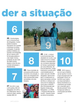 #REFUGIADOS 7
108
7
6
n der a situação
#6 – Confrontados
com o enorme fluxo
de refugiados, muitos
países europeus
recusaram-se a aceitar
e fecharam os olhos
à situação. A opinião
pública mobilizou-se
quando uma fotografia
de um menino sírio
foi tornada pública e
viral. Aylan morreu,
juntando-se aos mais
de 2500 mortos,
desde o início do ano,
a tentar atravessar o
Mediterrâneo.
#7– Em 2014, toda
a UE aceitou 420 mil
refugiados. Em 2015,
só a Alemanha, face à
crise em mãos, aceitou
receber 800 mil.
#8 – Face à lentidão de
processos políticos para
encontrar uma solução, o
apoio aos refugiados tem
sido impulsionado pelas
sociedades civis dos
Estados.
#9 – A UE, o conjun-
to de Economias mais
abastado do mundo, cuja
razão de ser foi a solida-
riedade e interdependên-
cia, vai dando respostas
em tempo e generosida-
de muito diferentes. No
final de Setembro, chega
finalmente a acordo (sem
unanimidade) para re-
ceber cerca de 120.000
refugiados. Aprova tam-
bém o investimento no
apoio aos países vizinhos
da Síria e o reforço com
cerca de mil milhões de
euros para o ACNUR –
Alto-Comissariado das
Nações Unidas para
Refugiados – e o PMA
– Programa Mundial Ali-
mentar – fazerem frente
ao drama humanitário.
#10 – 2015 marca o
ano em que a História
vai ser escrita. E como
é que a Europa quer ser
lembrada? Como um
território que copiou
os maus exemplos e
fechou fronteiras ou o
continente que soube
ser o exemplo que o
Mundo precisa? Uma
Europa que salva ou
uma Europa que deixa
morrer?
9
Klincarov/UNICEF
Khuzaie/UNICEF
 