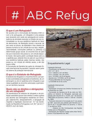 8
# ABC Refug i
O que é um Refugiado?
De acordo com a Convenção de Genebra (1951) e
com a lei portuguesa, um refugiado é uma pessoa
que receando com razão ser perseguido em conse-
quência de atividade exercida no Estado da sua na-
cionalidade ou da sua residência habitual em favor
da democracia, da libertação social e nacional, da
paz entre os povos, da liberdade e dos direitos da
pessoa humana ou em virtude da sua raça, religião,
nacionalidade, convicções políticas ou pertença a
determinado grupo social, se encontre fora do país
de que é nacional e não possa ou, em virtude daque-
le receio, não queira pedir a proteção desse país ou
a apátrida que, estando fora do país em que tinha a
sua residência habitual, pelas mesmas razões, não
possa ou, em virtude do referido receio, a ele não
queira voltar.
A Convenção de Genebra faz parte do intitulado Di-
reito Internacional Humanitário, fazendo assim parte
do sistema de proteção internacional.
O que é o Estatuto do Refugiado
O estatuto de refugiado é o reconhecimento, por par-
te das autoridades portuguesas competentes, de um
estrangeiro ou de um apátrida como refugiado e que
nessa qualidade se encontra autorizado a permane-
cer em território nacional.
Quais são os direitos e obrigações
de um refugiado?
Os beneficiários do estatuto de refugiado e da pro-
teção subsidiária gozam dos direitos e estão sujeitos
aos deveres dos estrangeiros residentes em Portu-
gal, cabendo-lhe, designadamente, a obrigação de
respeitar a legislação nacional (art. 15.º da Consti-
tuição da República Portuguesa e art. 65.º da Lei n.º
26/2014, de 5 de maio).
Enquadramento Legal
Legislação Nacional:
- Constituição da República Portuguesa (artigos 15.º
a 33.º; 41.º; 46.º);
- Lei n.º 26/2014, de 5 de Maio;
- Lei n.º 23/2007, de 4 de Junho;
- Lei n.º 67/2003, de 23 de Agosto;
- Decreto-lei n.º 67/2004, de 25 de Março;
- Portaria 995/2004 de 9 de Agosto;
- Lei 20/2006 de 23 de Junho.
Legislação Internacional:
Universal:
- Declaração Universal dos Direitos Humanos de 10
de Dezembro de 1948;
- Convenção de Genebra de 28 de Julho de 1951,
relativa ao Estatuto do Refugiado, aprovada para
adesão pelo Decreto-lei n.º 43.201, de 1 de Outubro
1969 (Diário do Governo, I Série n.º 229 de 1 Outubro
de 1960);
- Protocolo Adicional à Convenção de 31 de Janeiro
de 1967, aprovado para adesão pelo Decreto-Lei n.º
207/75 de 17 de Abril (Diário do Governo, n.º 90 de
17 de Abril de 1975);
	 - Estatuto do Alto Comissariado das Nações
Unidas para os Refugiados;
- Declaração das Nações Unidas sobre Asilo Territo-
rial de 14 de Dezembro de 1967;
Khuzaie/UNICEF
 
