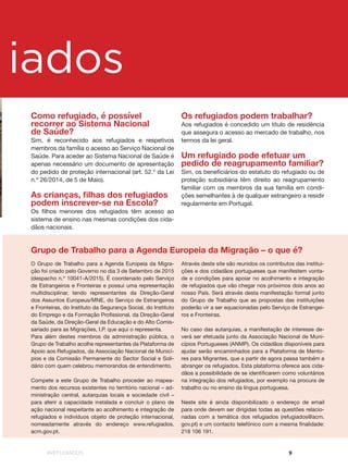 #REFUGIADOS 9
g iados
O Grupo de Trabalho para a Agenda Europeia da Migra-
ção foi criado pelo Governo no dia 3 de Setembro de 2015
(despacho n.º 10041-A/2015). É coordenado pelo Serviço
de Estrangeiros e Fronteiras e possui uma representação
multidisciplinar, tendo representantes da Direção-Geral
dos Assuntos Europeus/MNE, do Serviço de Estrangeiros
e Fronteiras, do Instituto da Segurança Social, do Instituto
do Emprego e da Formação Profissional, da Direção-Geral
da Saúde, da Direção-Geral da Educação e do Alto Comis-
sariado para as Migrações, I.P. que aqui o representa.
Para além destes membros da administração pública, o
Grupo de Trabalho acolhe representantes da Plataforma de
Apoio aos Refugiados, da Associação Nacional de Municí-
pios e da Comissão Permanente do Sector Social e Soli-
dário com quem celebrou memorandos de entendimento.
Compete a este Grupo de Trabalho proceder ao mapea-
mento dos recursos existentes no território nacional – ad-
ministração central, autarquias locais e sociedade civil –
para aferir a capacidade instalada e concluir o plano de
ação nacional respeitante ao acolhimento e integração de
refugiados e indivíduos objeto de proteção internacional,
nomeadamente através do endereço www.refugiados.
acm.gov.pt.
Como refugiado, é possível
recorrer ao Sistema Nacional
de Saúde?
Sim, é reconhecido aos refugiados e respetivos
membros da família o acesso ao Serviço Nacional de
Saúde. Para aceder ao Sistema Nacional de Saúde é
apenas necessário um documento de apresentação
do pedido de proteção internacional (art. 52.º da Lei
n.º 26/2014, de 5 de Maio).
As crianças, filhas dos refugiados
podem inscrever-se na Escola?
Os filhos menores dos refugiados têm acesso ao
sistema de ensino nas mesmas condições dos cida-
dãos nacionais.
Os refugiados podem trabalhar?
Aos refugiados é concedido um título de residência
que assegura o acesso ao mercado de trabalho, nos
termos da lei geral.
Um refugiado pode efetuar um
pedido de reagrupamento familiar?
Sim, os beneficiários do estatuto do refugiado ou de
proteção subsidiária têm direito ao reagrupamento
familiar com os membros da sua família em condi-
ções semelhantes à de qualquer estrangeiro a residir
regularmente em Portugal.
Através deste site são reunidos os contributos das institui-
ções e dos cidadãos portugueses que manifestem vonta-
de e condições para apoiar no acolhimento e integração
de refugiados que vão chegar nos próximos dois anos ao
nosso País. Será através desta manifestação formal junto
do Grupo de Trabalho que as propostas das instituições
poderão vir a ser equacionadas pelo Serviço de Estrangei-
ros e Fronteiras.
No caso das autarquias, a manifestação de interesse de-
verá ser efetuada junto da Associação Nacional de Muni-
cípios Portugueses (ANMP). Os cidadãos disponíveis para
ajudar serão encaminhados para a Plataforma de Mento-
res para Migrantes, que a partir de agora passa também a
abranger os refugiados. Esta plataforma oferece aos cida-
dãos a possibilidade de se identificarem como voluntários
na integração dos refugiados, por exemplo na procura de
trabalho ou no ensino da língua portuguesa.
Neste site é ainda disponibilizado o endereço de email
para onde devem ser dirigidas todas as questões relacio-
nadas com a temática dos refugiados (refugiados@acm.
gov.pt) e um contacto telefónico com a mesma finalidade:
218 106 191.
Grupo de Trabalho para a Agenda Europeia da Migração – o que é?
 