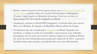 • Desde o início da guerra civil até agosto deste ano, o Brasil já concedeu asilo
a 2.077 sírios, segundo dados do Comitê Nacional para os Refugiados
(Conare), órgão ligado ao Ministério da Justiça. Com isso, os sírios já
representam 25% do total de refugiados no Brasil.
• Atualmente, existem no Brasil 8400 refugiados. A maioria deles que vem da
Síria, da Colômbia, de Angola e da República Democrática do Congo.
• Os haitianos não são considerados refugiados no Brasil. Segundo a lei
brasileira, o refúgio só pode ser concedido a quem provar estar sofrendo
perseguição em seu país, por motivos étnicos, religiosos ou políticas. Porém,
em razão da crise humanitária provocada pela catástrofe de 2011, o governo
brasileiro abriu uma exceção, concedendo-lhes um visto diferenciado.
 