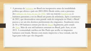 • A presença de haitianos no Brasil era inexpressiva antes da instabilidade
política que afetou o país em 2003-2004. Desde então, com a presença
dos militares da força de paz da ONU (em sua maioria brasileiros), os
haitianos passaram a ver no Brasil um ponto de referência. Após o terremoto
de 2011, que desencadeou uma grande onda de emigração no Haiti, o Brasil
passou a ser um dos destinos preferenciais dos migrantes. Atualmente cerca
de 50 a 100 haitianos entram por dia no Brasil ilegalmente, pelo estado
do Acre. Mais de sete mil haitianos entraram no Brasil, pelo Acre, só em
2015. A comunidade católica em São Paulo que acolhe os imigrantes
haitianos está lotada. Mesmo com muito improviso e boa vontade, não há
lugar para todos que vão chegando
 