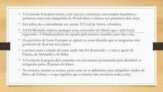 • A Comissão Europeia tentou, sem sucesso, convencer seus estados-membros a
aceitarem uma cota obrigatória de 40 mil sírios e eritreus nos próximos dois anos.
• Em julho, eles concordaram em aceitar 32,5 mil de forma voluntária.
• A Grã-Bretanha rejeitou qualquer cota, exercendo um direito que o país havia
negociado. A Irlanda poderia ter optado pelo mesmo caminho, mas não o fez.
• Os governos do Leste Europeu se opõem às cotas dizendo que os imigrantes não
gostariam de ficar em seus países.
• o projeto para a criação de cotas ainda não foi descartado – e tem o apoio da
França, da Alemanha e da Itália.
• A Comissão Europeia deve anunciar um mecanismo permanente para distribuir os
refugiados pelos 28 países do bloco.
• No entanto, mesmo se aceitas, essas cotas só se aplicariam para refugiados vindos da
Síria e da Eritreia – o que significa que o sistema não resolveria toda a crise.
 