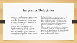 Imigrantes/Refugiados
• Imigrante é qualquer pessoa que muda
de um país para outro para fixar
residência, essa mudança só não pode
ser caracterizada como a fuga de uma
guerra ou perseguição.
• Motivos que levam a migração:
Condições de vida difíceis como a
pobreza, ou simplesmente estar em
busca de uma vida melhor, de novas
oportunidades. Também para se juntar
a seus parentes, etc.
 
