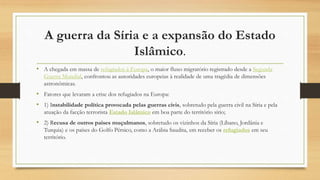 A guerra da Síria e a expansão do Estado
Islâmico.
• A chegada em massa de refugiados à Europa, o maior fluxo migratório registrado desde a Segunda
Guerra Mundial, confrontou as autoridades europeias à realidade de uma tragédia de dimensões
astronômicas.
• Fatores que levaram a crise dos refugiados na Europa:
• 1) Instabilidade política provocada pelas guerras civis, sobretudo pela guerra civil na Síria e pela
atuação da facção terrorista Estado Islâmico em boa parte do território sírio;
• 2) Recusa de outros países muçulmanos, sobretudo os vizinhos da Síria (Líbano, Jordânia e
Turquia) e os países do Golfo Pérsico, como a Arábia Saudita, em receber os refugiados em seu
território.
 