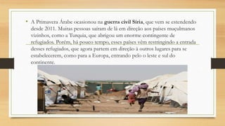 • A Primavera Árabe ocasionou na guerra civil Síria, que vem se estendendo
desde 2011. Muitas pessoas saíram de lá em direção aos países muçulmanos
vizinhos, como a Turquia, que abrigou um enorme contingente de
refugiados. Porém, há pouco tempo, esses países vêm restringindo a entrada
desses refugiados, que agora partem em direção à outros lugares para se
estabelecerem, como para a Europa, entrando pelo o leste e sul do
continente.
 