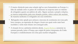 • O maior obstáculo para uma solução ágil ao caos humanitário na Europa é a
falta de unidade entre os países do continente na resposta tanto ao trânsito
de refugiados quanto aos pleitos de asilo. Alguns aceitam e propõe soluções,
ao menos temporárias, para essa situação, porém, vários outros não aceitam
de maneira nenhuma os refugiados em seus territórios.
• Refugiados têm optado por arriscar a travessia do continente em rotas pelo
leste europeu, na esperança de chegar a locais nos quais serão mais bem
recebidos e terão mais chance em conseguir asilo.
• A situação levou a primeira-ministra alemã, Angela Merkel, a anunciar na
semana passada, junto à França, que exigirá de países integrantes da União
Europeia o estabelecimento de cotas para receber refugiados.
 