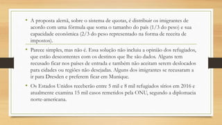 • A proposta alemã, sobre o sistema de quotas, é distribuir os imigrantes de
acordo com uma fórmula que soma o tamanho do país (1/3 do peso) e sua
capacidade econômica (2/3 do peso representado na forma de receita de
impostos).
• Parece simples, mas não é. Essa solução não incluiu a opinião dos refugiados,
que estão descontentes com os destinos que lhe são dados. Alguns tem
recusado ficar nos países de entrada e também não aceitam serem deslocados
para cidades ou regiões não desejadas. Alguns dos imigrantes se recusaram a
ir para Dresden e preferem ficar em Munique.
• Os Estados Unidos receberão entre 5 mil e 8 mil refugiados sírios em 2016 e
atualmente examina 15 mil casos remetidos pela ONU, segundo a diplomacia
norte-americana.
 